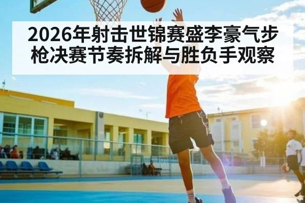 2026年射击世锦赛盛李豪气步枪决赛节奏拆解与胜负手观察