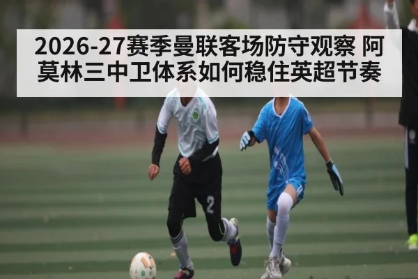 2026-27赛季曼联客场防守观察 阿莫林三中卫体系如何稳住英超节奏